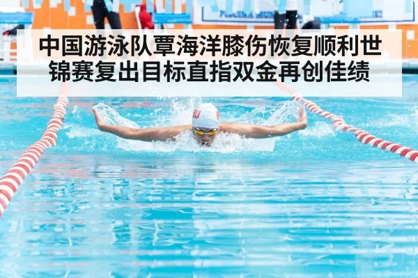 中国游泳队覃海洋膝伤恢复顺利世锦赛复出目标直指双金再创佳绩